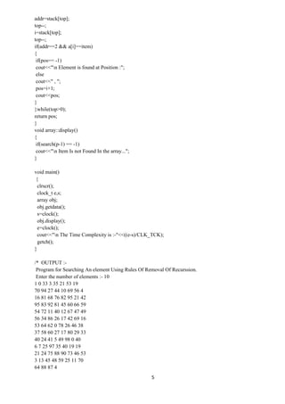 5
addr=stack[top];
top--;
i=stack[top];
top--;
if(addr==2 && a[i]==item)
{
if(pos== -1)
cout<<"n Element is found at Position :";
else
cout<<" , ";
pos=i+1;
cout<<pos;
}
}while(top>0);
return pos;
}
void array::display()
{
if(search(p-1) == -1)
cout<<"n Item Is not Found In the array...";
}
void main()
{
clrscr();
clock_t e,s;
array obj;
obj.getdata();
s=clock();
obj.display();
e=clock();
cout<<"n The Time Complexity is :-"<<((e-s)/CLK_TCK);
getch();
}
/* OUTPUT :-
Program for Searching An element Using Rules Of Removal Of Recurssion.
Enter the number of elements :- 10
1 0 33 3 35 21 53 19
70 94 27 44 10 69 56 4
16 81 68 76 82 95 21 42
95 83 92 81 45 60 66 59
54 72 11 40 12 67 47 49
56 34 86 26 17 42 69 16
53 64 62 0 78 26 46 38
37 58 60 27 17 80 29 33
40 24 41 5 49 98 0 40
6 7 25 97 35 40 19 19
21 24 75 88 90 73 46 53
3 13 45 48 59 25 11 70
64 88 87 4
 