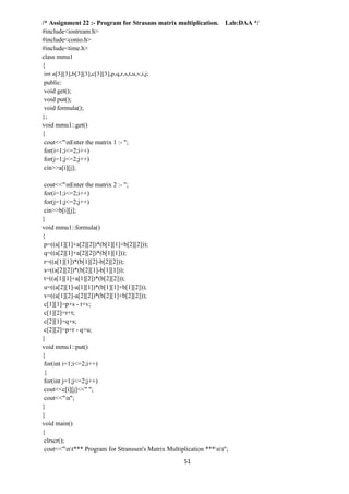 51
/* Assignment 22 :- Program for Strasans matrix multiplication. Lab:DAA */
#include<iostream.h>
#include<conio.h>
#include<time.h>
class mmu1
{
int a[3][3],b[3][3],c[3][3],p,q,r,s,t,u,v,i,j;
public:
void get();
void put();
void formula();
};
void mmu1::get()
{
cout<<"nEnter the matrix 1 :- ";
for(i=1;i<=2;i++)
for(j=1;j<=2;j++)
cin>>a[i][j];
cout<<"nEnter the matrix 2 :- ";
for(i=1;i<=2;i++)
for(j=1;j<=2;j++)
cin>>b[i][j];
}
void mmu1::formula()
{
p=((a[1][1]+a[2][2])*(b[1][1]+b[2][2]));
q=((a[2][1]+a[2][2])*(b[1][1]));
r=((a[1][1])*(b[1][2]-b[2][2]));
s=((a[2][2])*(b[2][1]-b[1][1]));
t=((a[1][1]+a[1][2])*(b[2][2]));
u=((a[2][1]-a[1][1])*(b[1][1]+b[1][2]));
v=((a[1][2]-a[2][2])*(b[2][1]+b[2][2]));
c[1][1]=p+s - t+v;
c[1][2]=r+t;
c[2][1]=q+s;
c[2][2]=p+r - q+u;
}
void mmu1::put()
{
for(int i=1;i<=2;i++)
{
for(int j=1;j<=2;j++)
cout<<c[i][j]<<" ";
cout<<"n";
}
}
void main()
{
clrscr();
cout<<"nt*** Program for Stranssen's Matrix Multiplication ***nt";
 