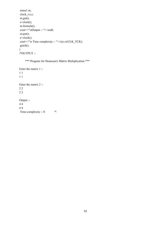 52
mmu1 m;
clock_t e,s;
m.get();
s=clock();
m.formula();
cout<<"nOutput :- "<<endl;
m.put();
e=clock();
cout<<"n Time complexity :- "<<((e-s)/CLK_TCK);
getch();
}
/*OUTPUT :-
*** Program for Stranssen's Matrix Multiplication ***
Enter the matrix 1 :-
1 1
1 1
Enter the matrix 2 :-
2 2
2 2
Output :-
4 4
4 4
Time complexity :- 0 */
 