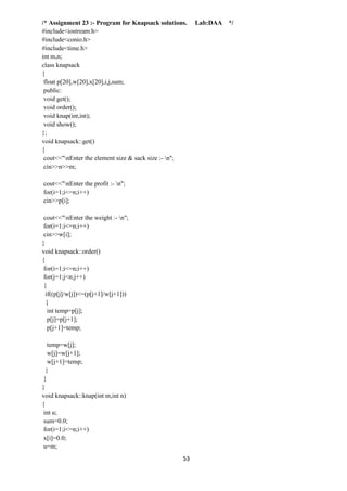 53
/* Assignment 23 :- Program for Knapsack solutions. Lab:DAA */
#include<iostream.h>
#include<conio.h>
#include<time.h>
int m,n;
class knapsack
{
float p[20],w[20],x[20],i,j,sum;
public:
void get();
void order();
void knap(int,int);
void show();
};
void knapsack::get()
{
cout<<"nEnter the element size & sack size :- n";
cin>>n>>m;
cout<<"nEnter the profit :- n";
for(i=1;i<=n;i++)
cin>>p[i];
cout<<"nEnter the weight :- n";
for(i=1;i<=n;i++)
cin>>w[i];
}
void knapsack::order()
{
for(i=1;i<=n;i++)
for(j=1;j<n;j++)
{
if((p[j]/w[j])<=(p[j+1]/w[j+1]))
{
int temp=p[j];
p[j]=p[j+1];
p[j+1]=temp;
temp=w[j];
w[j]=w[j+1];
w[j+1]=temp;
}
}
}
void knapsack::knap(int m,int n)
{
int u;
sum=0.0;
for(i=1;i<=n;i++)
x[i]=0.0;
u=m;
 