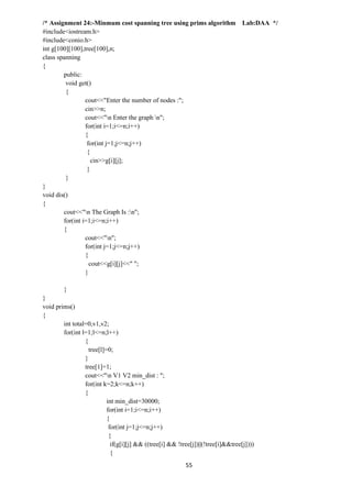 55
/* Assignment 24:-Minmum cost spanning tree using prims algorithm Lab:DAA */
#include<iostream.h>
#include<conio.h>
int g[100][100],tree[100],n;
class spanning
{
public:
void get()
{
cout<<"Enter the number of nodes :";
cin>>n;
cout<<"n Enter the graph n";
for(int i=1;i<=n;i++)
{
for(int j=1;j<=n;j++)
{
cin>>g[i][j];
}
}
}
void dis()
{
cout<<"n The Graph Is :n";
for(int i=1;i<=n;i++)
{
cout<<"n";
for(int j=1;j<=n;j++)
{
cout<<g[i][j]<<" ";
}
}
}
void prims()
{
int total=0,v1,v2;
for(int l=1;l<=n;l++)
{
tree[l]=0;
}
tree[1]=1;
cout<<"n V1 V2 min_dist : ";
for(int k=2;k<=n;k++)
{
int min_dist=30000;
for(int i=1;i<=n;i++)
{
for(int j=1;j<=n;j++)
{
if(g[i][j] && ((tree[i] && !tree[j])||(!tree[i]&&tree[j])))
{
 