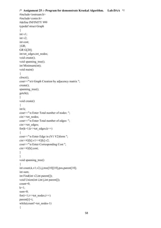 58
/* Assignment 25 :- Program for demonstrate Kruskal Algorithm. Lab:DAA */
#include<iostream.h>
#include<conio.h>
#define INFINITY 999
typedef struct Graph
{
int v1;
int v2;
int cost;
}GR;
GR G[20];
int tot_edges,tot_nodes;
void create();
void spanning_tree();
int Minimum(int);
void main()
{
clrscr();
cout<<"nt Graph Creation by adjacency matrix ";
create();
spanning_tree();
getch();
}
void create()
{
int k;
cout<<"n Enter Total number of nodes: ";
cin>>tot_nodes;
cout<<"n Enter Total number of edges: ";
cin>>tot_edges;
for(k=1;k<=tot_edges;k++)
{
cout<<"n Enter Edge in (V1 V2)form ";
cin>>G[k].v1>>G[k].v2;
cout<<"n Enter Corresponding Cost ";
cin>>G[k].cost;
}
}
void spanning_tree()
{
int count,k,v1,v2,i,j,tree[10][10],pos,parent[10];
int sum;
int Find(int v2,int parent[]);
void Union(int i,int j,int parent[]);
count=0;
k=1;
sum=0;
for(i=1;i<=tot_nodes;i++)
parent[i]=i;
while(count!=tot_nodes-1)
{
 