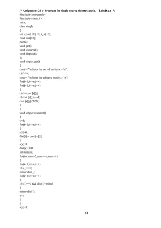 61
/* Assignment 26 :- Program for single source shortest path. Lab:DAA */
#include<iostream.h>
#include<conio.h>
int n;
class single
{
int v,cost[10][10],i,j,s[10];
float dist[10];
public:
void get();
void sisource();
void display();
};
void single::get()
{
cout<<"nEnter the no. of vertices :- n";
cin>>n;
cout<<"nEnter the adjency matrix :- n";
for(i=1;i<=n;i++)
for(j=1;j<=n;j++)
{
cin>>cost [i][j];
if(cost [i][j]==-1)
cost [i][j]=9999;
}
}
void single::sisource()
{
v=1;
for(i=1;i<=n;i++)
{
s[i]=0;
dist[i] = cost [v][i];
}
s[v]=1;
dist[v]=0.0;
int minu,u;
for(int num=2;num<=n;num++)
{
for(i=1;i<=n;i++)
if(s[i]==0)
minu=dist[i];
for(i=1;i<=n;i++)
{
if(s[i]==0 && dist[i]<minu)
{
minu=dist[i];
u=i;
}
}
s[u]=1;
 