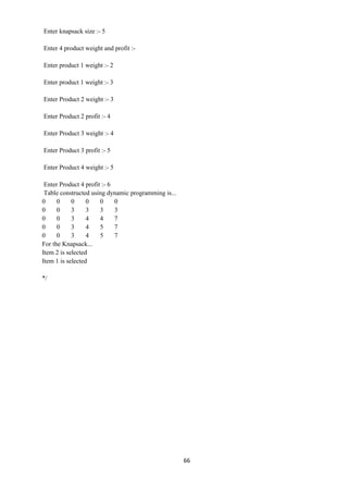 66
Enter knapsack size :- 5
Enter 4 product weight and profit :-
Enter product 1 weight :- 2
Enter product 1 weight :- 3
Enter Product 2 weight :- 3
Enter Product 2 profit :- 4
Enter Product 3 weight :- 4
Enter Product 3 profit :- 5
Enter Product 4 weight :- 5
Enter Product 4 profit :- 6
Table constructed using dynamic programming is...
0 0 0 0 0 0
0 0 3 3 3 3
0 0 3 4 4 7
0 0 3 4 5 7
0 0 3 4 5 7
For the Knapsack...
Item 2 is selected
Item 1 is selected
*/
 