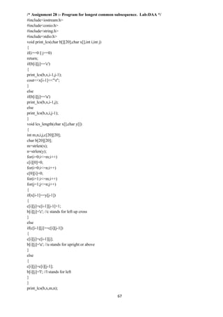 67
/* Assignment 28 :- Program for longest common subsequence. Lab:DAA */
#include<iostream.h>
#include<conio.h>
#include<string.h>
#include<stdio.h>
void print_lcs(char b[][20],char x[],int i,int j)
{
if(i==0 || j==0)
return;
if(b[i][j]=='c')
{
print_lcs(b,x,i-1,j-1);
cout<<x[i-1]<<"t";
}
else
if(b[i][j]=='u')
print_lcs(b,x,i-1,j);
else
print_lcs(b,x,i,j-1);
}
void lcs_length(char x[],char y[])
{
int m,n,i,j,c[20][20];
char b[20][20];
m=strlen(x);
n=strlen(y);
for(i=0;i<=m;i++)
c[i][0]=0;
for(i=0;i<=n;i++)
c[0][i]=0;
for(i=1;i<=m;i++)
for(j=1;j<=n;j++)
{
if(x[i-1]==y[j-1])
{
c[i][j]=c[i-1][j-1]+1;
b[i][j]='c'; //c stands for left up cross
}
else
if(c[i-1][j]>=c[i][j-1])
{
c[i][j]=c[i-1][j];
b[i][j]='u'; //u stands for upright or above
}
else
{
c[i][j]=c[i][j-1];
b[i][j]='l'; //l stands for left
}
}
print_lcs(b,x,m,n);
 