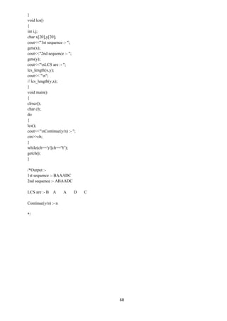 68
}
void lcs()
{
int i,j;
char x[20],y[20];
cout<<"1st sequence :- ";
gets(x);
cout<<"2nd sequence :- ";
gets(y);
cout<<"nLCS are :- ";
lcs_length(x,y);
cout<< "n";
// lcs_length(y,x);
}
void main()
{
clrscr();
char ch;
do
{
lcs();
cout<<"nContinue(y/n) :- ";
cin>>ch;
}
while(ch=='y'||ch=='Y');
getch();
}
/*Output :-
1st sequence :- BAAADC
2nd sequence :- ABAADC
LCS are :- B A A D C
Continue(y/n) :- n
*/
 