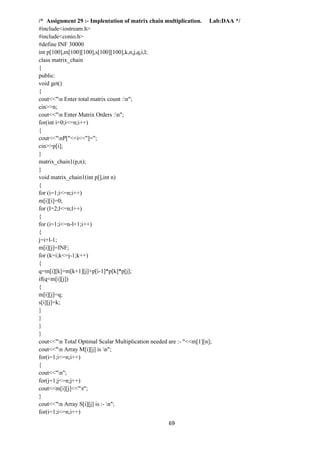 69
/* Assignment 29 :- Implentation of matrix chain multiplication. Lab:DAA */
#include<iostream.h>
#include<conio.h>
#define INF 30000
int p[100],m[100][100],s[100][100],k,n,j,q,i,l;
class matrix_chain
{
public:
void get()
{
cout<<"n Enter total matrix count :n";
cin>>n;
cout<<"n Enter Matrix Orders :n";
for(int i=0;i<=n;i++)
{
cout<<"nP["<<i<<"]=";
cin>>p[i];
}
matrix_chain1(p,n);
}
void matrix_chain1(int p[],int n)
{
for (i=1;i<=n;i++)
m[i][i]=0;
for (l=2;l<=n;l++)
{
for (i=1;i<=n-l+1;i++)
{
j=i+l-1;
m[i][j]=INF;
for (k=i;k<=j-1;k++)
{
q=m[i][k]+m[k+1][j]+p[i-1]*p[k]*p[j];
if(q<m[i][j])
{
m[i][j]=q;
s[i][j]=k;
}
}
}
}
cout<<"n Total Optimal Scalar Multiplication needed are :- "<<m[1][n];
cout<<"n Array M[i][j] is n";
for(i=1;i<=n;i++)
{
cout<<"n";
for(j=1;j<=n;j++)
cout<<m[i][j]<<"t";
}
cout<<"n Array S[i][j] is :- n";
for(i=1;i<=n;i++)
 