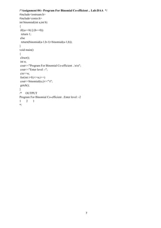 7
/*Assignment 04:- Program For Binomial Co-efficient .. Lab:DAA */
#include<iostream.h>
#include<conio.h>
int binomial(int a,int b)
{
if((a==b) || (b==0))
return 1;
else
return(binomial(a-1,b-1)+binomial(a-1,b));
}
void main()
{
clrscr();
int n;
cout<<"Program For Binomial Co-efficient ..nn";
cout<<"Enter level :-";
cin>>n;
for(int i=0;i<=n;i++)
cout<<binomial(n,i)<<"t";
getch();
}
/* OUTPUT
Program For Binomial Co-efficient ..Enter level :-2
1 2 1
*/
 