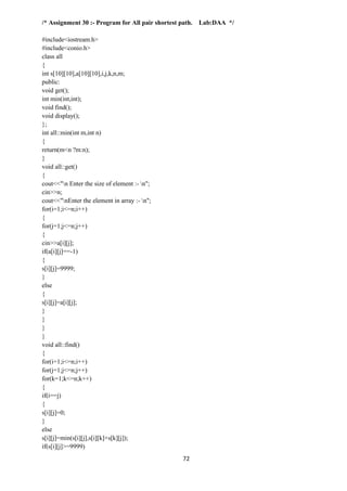 72
/* Assignment 30 :- Program for All pair shortest path. Lab:DAA */
#include<iostream.h>
#include<conio.h>
class all
{
int s[10][10],a[10][10],i,j,k,n,m;
public:
void get();
int min(int,int);
void find();
void display();
};
int all::min(int m,int n)
{
return(m<n ?m:n);
}
void all::get()
{
cout<<"n Enter the size of element :- n";
cin>>n;
cout<<"nEnter the element in array :- n";
for(i=1;i<=n;i++)
{
for(j=1;j<=n;j++)
{
cin>>a[i][j];
if(a[i][j]==-1)
{
s[i][j]=9999;
}
else
{
s[i][j]=a[i][j];
}
}
}
}
void all::find()
{
for(i=1;i<=n;i++)
for(j=1;j<=n;j++)
for(k=1;k<=n;k++)
{
if(i==j)
{
s[i][j]=0;
}
else
s[i][j]=min(s[i][j],s[i][k]+s[k][j]);
if(s[i][j]>=9999)
 