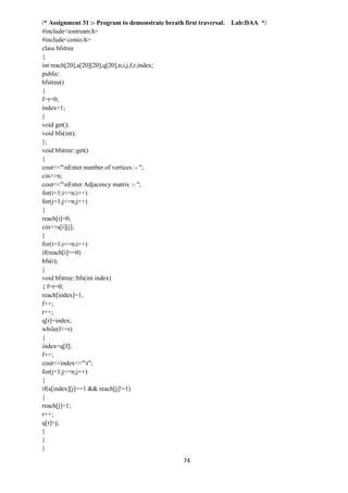 74
/* Assignment 31 :- Program to demonstrate breath first traversal. Lab:DAA */
#include<iostream.h>
#include<conio.h>
class bfstree
{
int reach[20],a[20][20],q[20],n,i,j,f,r,index;
public:
bfstree()
{
f=r=0;
index=1;
}
void get();
void bfs(int);
};
void bfstree::get()
{
cout<<"nEnter number of vertices :- ";
cin>>n;
cout<<"nEnter Adjacency matrix :- ";
for(i=1;i<=n;i++)
for(j=1;j<=n;j++)
{
reach[i]=0;
cin>>a[i][j];
}
for(i=1;i<=n;i++)
if(reach[i]==0)
bfs(i);
}
void bfstree::bfs(int index)
{ f=r=0;
reach[index]=1;
f++;
r++;
q[r]=index;
while(f<=r)
{
index=q[f];
f++;
cout<<index<<"t";
for(j=1;j<=n;j++)
{
if(a[index][j]==1 && reach[j]!=1)
{
reach[j]=1;
r++;
q[r]=j;
}
}
}
 