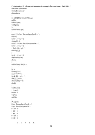 76
/* Assignment 32 :- Program to demonstrate depth fisrt traversal. Lab:DAA */
#include<iostream.h>
#include<conio.h>
class dfstree
{
int a[20][20], visited[20],n,i,j;
public:
void dfs(int);
void get();
};
void dfstree::get()
{
cout<<"nEnter the number of node :- ";
cin>>n;
for(i=1;i<=n;i++)
visited[i]=0;
cout<<"nEnter the adjancy matrix :- ";
for(i=1;i<=n;i++)
{ for(j=1;j<=n;j++)
cin>>a[i][j];
}
for(i=1;i<=n;i++)
if(visited[i]==0)
dfs(i);
}
void dfstree::dfs(int v)
{
int k;
visited[v]=1;
cout<<"t"<<v;
for(k=1;k<=n;k++)
if(a[v][k]==1)
if(visited[k]==0)
dfs(k);
}
void main()
{ clrscr();
dfstree d;
d.get();
getch();
}
/*Output :-
Enter the number of node :- 5
Enter the adjancy matrix :-
0 1 1 0 0
1 0 0 1 1
1 0 0 1 0
0 1 1 0 1
0 1 0 1 0
1 2 4 3 5
 