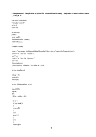 8
/*Assignment 05 :- Implement program for Binomial Coefficent by Using rules of removal of recursion
Lab:DAA */
#include<iostream.h>
#include<conio.h>
int b=0;
class bin
{
int n,m,top;
public:
void read();
int binomial(int n,int m);
int topcheck();
};
void bin::read()
{
cout<<"nprogram for Binomial Coefficent by Using rules of removal of recursionnn";
cout<<"n Enter the Value n:-";
cin>>n;
cout<<"n Enter the Value m :-";
cin>>m;
binomial(n,m);
cout<<endl<<"Binomial Coefficint Is :-"<<b;
}
int bin::topcheck()
{
if(top==0)
return(1);
return(0);
}
int bin::binomial(int n,int m)
{
int st[100];
top=0;
L1:
if((n==m)||(m==0))
{
b=b+1;
if(topcheck())
{
return(b);
}
else
goto L2;
}
else
{
top=top+1;
 