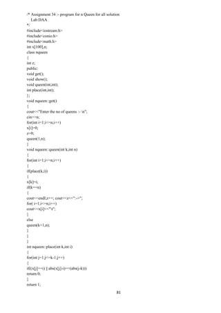 81
/* Assignment 34 :- program for n Queen for all solution
Lab:DAA
*/
#include<iostream.h>
#include<conio.h>
#include<math.h>
int x[100],n;
class nqueen
{
int z;
public:
void get();
void show();
void queen(int,int);
int place(int,int);
};
void nqueen::get()
{
cout<<"Enter the no of queens :- n";
cin>>n;
for(int i=1;i<=n;i++)
x[i]=0;
z=0;
queen(1,n);
}
void nqueen::queen(int k,int n)
{
for(int i=1;i<=n;i++)
{
if(place(k,i))
{
x[k]=i;
if(k==n)
{
cout<<endl;z++; cout<<z<<":->";
for( i=1;i<=n;i++)
cout<<x[i]<<"t";
}
else
queen(k+1,n);
}
}
}
int nqueen::place(int k,int i)
{
for(int j=1;j<=k-1;j++)
{
if((x[j]==i) || abs(x[j]-i)==(abs(j-k)))
return 0;
}
return 1;
 