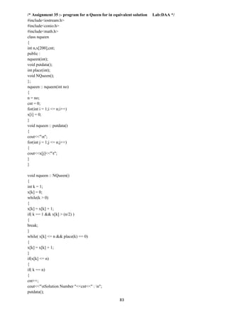 83
/* Assignment 35 :- program for n Queen for in equivalent solution Lab:DAA */
#include<iostream.h>
#include<conio.h>
#include<math.h>
class nqueen
{
int n,x[200],cnt;
public :
nqueen(int);
void putdata();
int place(int);
void NQueen();
};
nqueen :: nqueen(int no)
{
n = no;
cnt = 0;
for(int i = 1;i <= n;i++)
x[i] = 0;
}
void nqueen :: putdata()
{
cout<<"n";
for(int j = 1;j <= n;j++)
{
cout<<x[j]<<"t";
}
}
void nqueen :: NQueen()
{
int k = 1;
x[k] = 0;
while(k > 0)
{
x[k] = x[k] + 1;
if( k == 1 && x[k] > (n/2) )
{
break;
}
while( x[k] <= n && place(k) == 0)
{
x[k] = x[k] + 1;
}
if(x[k] <= n)
{
if( k == n)
{
cnt++;
cout<<"nSolution Number "<<cnt<<" : n";
putdata();
 