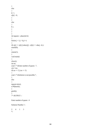 84
}
else
{
k++;
x[k] = 0;
}
}
else
{
k--;
}
}
}
int nqueen :: place(int k)
{
for(int j = 1;j < k;j++)
{
if( x[j] == x[k] || abs(x[j] - x[k]) == abs(j - k) )
return(0);
}
return(1);
}
void main()
{
clrscr();
int no;
cout<<"nEnter number of queen : ";
cin>>no;
if( no == 2 || no == 3)
{
cout<<"nSolution is not possible.";
}
else
{
nqueen n(no);
n.NQueen();
}
getch();
}
/* OUTPUT :-
Enter number of queen : 4
Solution Number 1 :
2 4 1 3
*/
 