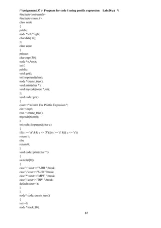 87
/*Assignment 37 :- Program for code 1 using postfix expression Lab:DAA */
#include<iostream.h>
#include<conio.h>
class node
{
public:
node *left,*right;
char data[30];
};
class code
{
private:
char expr[30];
node *n,*root;
int f;
public:
void get();
int Isoperand(char);
node *create_tree();
void print(char *);
void mycode(node *,int);
};
void code::get()
{
cout<<"nEnter The Postfix Expresion:";
cin>>expr;
root = create_tree();
mycode(root,0);
}
int code::Isoperand(char c)
{
if((c >= 'A' && c <= 'Z') || (c >= 'a' && c <= 'z'))
return 1;
else
return 0;
}
void code::print(char *t)
{
switch(t[0])
{
case '+':cout<<"ADD ";break;
case '-':cout<<"SUB ";break;
case '*':cout<<"MPY ";break;
case '/':cout<<"DIV ";break;
default:cout<<t;
}
}
node* code::create_tree()
{
int i=0;
node *stack[10];
 