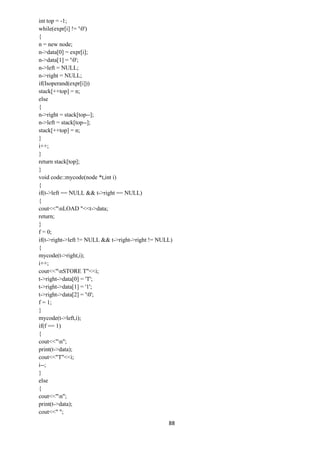 88
int top = -1;
while(expr[i] != '0')
{
n = new node;
n->data[0] = expr[i];
n->data[1] = '0';
n->left = NULL;
n->right = NULL;
if(Isoperand(expr[i]))
stack[++top] = n;
else
{
n->right = stack[top--];
n->left = stack[top--];
stack[++top] = n;
}
i++;
}
return stack[top];
}
void code::mycode(node *t,int i)
{
if(t->left == NULL && t->right == NULL)
{
cout<<"nLOAD "<<t->data;
return;
}
f = 0;
if(t->right->left != NULL && t->right->right != NULL)
{
mycode(t->right,i);
i++;
cout<<"nSTORE T"<<i;
t->right->data[0] = 'T';
t->right->data[1] = '1';
t->right->data[2] = '0';
f = 1;
}
mycode(t->left,i);
if(f == 1)
{
cout<<"n";
print(t->data);
cout<<"T"<<i;
i--;
}
else
{
cout<<"n";
print(t->data);
cout<<" ";
 