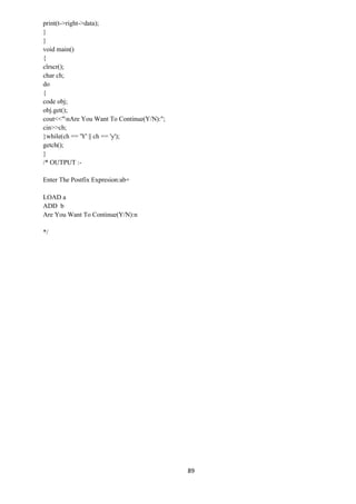 89
print(t->right->data);
}
}
void main()
{
clrscr();
char ch;
do
{
code obj;
obj.get();
cout<<"nAre You Want To Continue(Y/N):";
cin>>ch;
}while(ch == 'Y' || ch == 'y');
getch();
}
/* OUTPUT :-
Enter The Postfix Expresion:ab+
LOAD a
ADD b
Are You Want To Continue(Y/N):n
*/
 