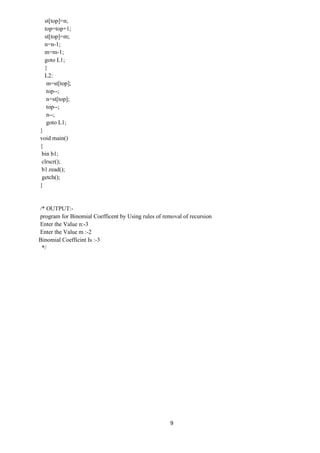 9
st[top]=n;
top=top+1;
st[top]=m;
n=n-1;
m=m-1;
goto L1;
}
L2:
m=st[top];
top--;
n=st[top];
top--;
n--;
goto L1;
}
void main()
{
bin b1;
clrscr();
b1.read();
getch();
}
/* OUTPUT:-
program for Binomial Coefficent by Using rules of removal of recursion
Enter the Value n:-3
Enter the Value m :-2
Binomial Coefficint Is :-3
*/
 