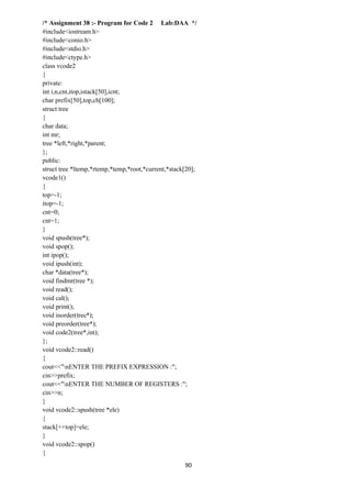 90
/* Assignment 38 :- Program for Code 2 Lab:DAA */
#include<iostream.h>
#include<conio.h>
#include<stdio.h>
#include<ctype.h>
class vcode2
{
private:
int i,n,cnt,itop,istack[50],icnt;
char prefix[50],top,ch[100];
struct tree
{
char data;
int mr;
tree *left,*right,*parent;
};
public:
struct tree *ltemp,*rtemp,*temp,*root,*current,*stack[20];
vcode1()
{
top=-1;
itop=-1;
cnt=0;
cnt=1;
}
void spush(tree*);
void spop();
int ipop();
void ipush(int);
char *data(tree*);
void findmr(tree *);
void read();
void cal();
void print();
void inorder(tree*);
void preorder(tree*);
void code2(tree*,int);
};
void vcode2::read()
{
cout<<"nENTER THE PREFIX EXPRESSION :";
cin>>prefix;
cout<<"nENTER THE NUMBER OF REGISTERS :";
cin>>n;
}
void vcode2::spush(tree *ele)
{
stack[++top]=ele;
}
void vcode2::spop()
{
 