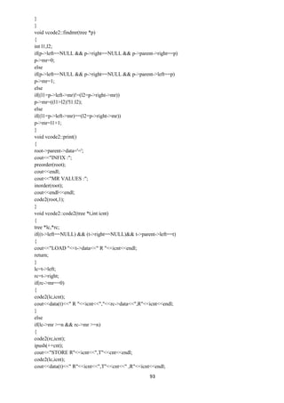 93
}
}
void vcode2::findmr(tree *p)
{
int l1,l2;
if(p->left==NULL && p->right==NULL && p->parent->right==p)
p->mr=0;
else
if(p->left==NULL && p->right==NULL && p->parent->left==p)
p->mr=1;
else
if((l1=p->left->mr)!=(l2=p->right->mr))
p->mr=((l1>l2)?l1:l2);
else
if((l1=p->left->mr)==(l2=p->right->mr))
p->mr=l1+1;
}
void vcode2::print()
{
root->parent->data='=';
cout<<"INFIX :";
preorder(root);
cout<<endl;
cout<<"MR VALUES :";
inorder(root);
cout<<endl<<endl;
code2(root,1);
}
void vcode2::code2(tree *t,int icnt)
{
tree *lc,*rc;
if((t->left==NULL) && (t->right==NULL)&& t->parent->left==t)
{
cout<<"LOAD "<<t->data<<" R "<<icnt<<endl;
return;
}
lc=t->left;
rc=t->right;
if(rc->mr==0)
{
code2(lc,icnt);
cout<<data(t)<<" R "<<icnt<<","<<rc->data<<",R"<<icnt<<endl;
}
else
if(lc->mr >=n && rc->mr >=n)
{
code2(rc,icnt);
ipush(++cnt);
cout<<"STORE R"<<icnt<<",T"<<cnt<<endl;
code2(lc,icnt);
cout<<data(t)<<" R"<<icnt<<",T"<<cnt<<" ,R"<<icnt<<endl;
 