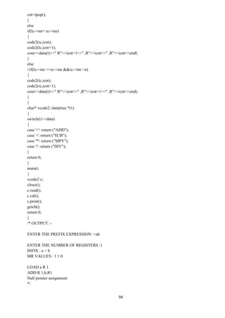 94
cnt=ipop();
}
else
if(lc->mr< rc->mr)
{
code2(rc,icnt);
code2(lc,icnt+1);
cout<<data(t)<<" R"<<icnt+1<<" ,R"<<icnt<<" ,R"<<icnt<<endl;
}
else
//if(lc->mr >=rc->mr &&rc->mr <n)
{
code2(lc,icnt);
code2(rc,icnt+1);
cout<<data(t)<<" R"<<icnt<<" ,R"<<icnt+1<<" ,R"<<icnt<<endl;
}
}
char* vcode2::data(tree *t1)
{
switch(t1->data)
{
case '+': return ("ADD");
case '-': return ("SUB");
case '*': return ("MPY");
case '/': return ("DIV");
}
return 0;
}
main()
{
vcode2 c;
clrscr();
c.read();
c.cal();
c.print();
getch();
return 0;
}
/* OUTPUT :-
ENTER THE PREFIX EXPRESSION :+ab
ENTER THE NUMBER OF REGISTERS :1
INFIX : a + b
MR VALUES : 1 1 0
LOAD a R 1
ADD R 1,b,R1
Null pointer assignment
*/
 
