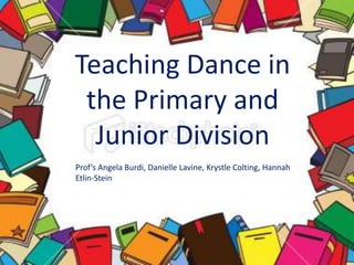 Teaching Dance in the Primary and Junior Division Prof’s Angela Burdi, Danielle Lavine, KrystleColting,Hannah Etlin-Stein 