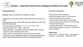 AirIndex — Real-time Airfare Price Intelligence Platform for India
@SIH Idea submission- Template
Proposed Solution
AirIndex: Real-time Airfare Price Intelligence Platform
• Designed for automated domestic airfare collection from airlines and
OTAs
• Representative routes: DEL–BOM, DEL–BLR, BOM–BLR, DEL–CCU,
BLR–HYD, MAA–DEL
• Advance-purchase windows: T+1, T+7, T+15, T+30, T+45
• Normalize Base Fare + Taxes = Total Fare
• Detect duplicates, unavailable quotes and outliers before indexing
• Calculate a Base-100 Airfare Price Index
• Daily / weekly / monthly analytics with route and carrier filters
• Prototype currently validates the pipeline with permissioned/sample
fixtures; lawful source connectors are the next deployment layer
Dark
coders
Innovation / Uniqueness
• Route-specific airfare intelligence
• Multi-source design: airline + OTA connectors
• Advance-booking elasticity analysis
• Base-100 index with transparent methodology
• Audit-friendly fare observations and exclusion flags
• Historical backfill support
• Interactive dashboard + CSV/API-ready outputs
• Ethical collection design: permission, rate limits and
source compliance
CORE FLOW
Source Feeds → Collection Layer → Normalization →
Database → Index Engine → Dashboard / API
 