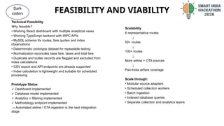 FEASIBILITY AND VIABILITY
@SIH Idea submission- Template
Dark
coders
Technical Feasibility
Why feasible?
• Working React dashboard with multiple analytical views
• Working TypeScript backend with tRPC APIs
• MySQL schema for routes, fare quotes and index
observations
• Deterministic prototype dataset for repeatable testing
• Normalization reconciles base fare, taxes and total fare
• Duplicate and outlier records are flagged and excluded from
index calculations
• CSV export and API endpoints are already supported
• Index calculation is lightweight and suitable for scheduled
processing
Prototype Status
✓ Dashboard implemented
✓ Database model implemented
✓ Analytics + filtering implemented
✓ Methodology endpoint implemented
→ Automated airline / OTA ingestion is the next integration
stage
Scalability
6 representative routes
↓
50+ routes
↓
100+ routes
↓
More airline + OTA sources
↓
Pan-India airfare coverage
Scale through:
• Modular source adapters
• Scheduled collection workers
• Batch ingestion
• Indexed database queries
• Separate collection and analytics layers
 