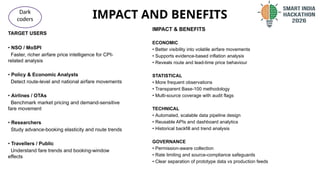 IMPACT AND BENEFITS
@SIH Idea submission- Template
Dark
coders
TARGET USERS
• NSO / MoSPI
Faster, richer airfare price intelligence for CPI-
related analysis
• Policy & Economic Analysts
Detect route-level and national airfare movements
• Airlines / OTAs
Benchmark market pricing and demand-sensitive
fare movement
• Researchers
Study advance-booking elasticity and route trends
• Travellers / Public
Understand fare trends and booking-window
effects
IMPACT & BENEFITS
ECONOMIC
• Better visibility into volatile airfare movements
• Supports evidence-based inflation analysis
• Reveals route and lead-time price behaviour
STATISTICAL
• More frequent observations
• Transparent Base-100 methodology
• Multi-source coverage with audit flags
TECHNICAL
• Automated, scalable data pipeline design
• Reusable APIs and dashboard analytics
• Historical backfill and trend analysis
GOVERNANCE
• Permission-aware collection
• Rate limiting and source-compliance safeguards
• Clear separation of prototype data vs production feeds
 