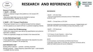 RESEARCH AND REFERENCES
@SIH Idea submission- Template
Dark
Coders
Research Findings
1. MoSPI — CPI 2024
• Airfare is collected through online platforms in the revised CPI
framework.
• Alternative digital data sources are intended to improve
representativeness, reliability and accuracy.
2. MoSPI — CPI / Transport Classification
• Passenger transport by air is a defined transport-service category.
• Air fare appears as an explicit CPI item in published weighting material.
3. BLS — Airline Fare CPI Methodology
• Airline fare measurement uses defined trip specifications and advance-
reservation conditions.
• Taxes and applicable charges are included in the measured fare.
4. Index Methodology Insight
• Fixed specifications + repeated observations help separate true price
movement from changes in the sampled trip.
OUR RESEARCH GAP
Existing official collection → periodic / centrally processed
AirIndex proposal → higher-frequency observation layer + route analytics
+ auditable raw fare records
REFERENCES
• MoSPI — CPI 2024 FAQs
mospi.gov.in/uploads/documents/documents/1770891066052-
Annexure_V.pdf
• MoSPI — Concept Note on CPI 2024
mospi.gov.in/uploads/announcements/announcements_1769668736436_627
c92fc-4f97-47bb-99b7-c6a137c4b9b5_Concept_Note_Booklet_(1).pdf
• MoSPI — CPI Warehouse
cpi.mospi.gov.in
• U.S. Bureau of Labor Statistics — Airline Fares
bls.gov/cpi/factsheets/airline-fares.htm
NOTE
Current prototype uses illustrative permitted/sample fixtures.
It does NOT scrape airline or OTA sites yet; production connectors will be
added with lawful access and source compliance.
 