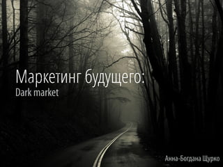 Маркетинг будущего:
Dark market
Анна-Богдана Щурко
 