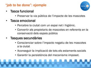 • Tasca funcional
• Preservar la via pública de l’impacte de les mascotes
• Tasca emocional
• Percebre la ciutat com un espai net i higiènic.
• Convertir als propietaris de mascotes en referents en la
conservació dels espais públics
• Tasques secundàries
• Conscienciar sobre l’impacto negatiu de les mascotes
a la ciutat
• Aconseguir la implicació de tots els estaments socials
• Garantir la persistència del mecanisme imposat.
“job to be done”: ejemple
 