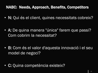17
• N: Qui és el client, quines necessitats cobreix?
• A: De quina manera "única" farem que passi?
Com cobrim la necessitat?
• B: Com és el valor d'aquesta innovació i el seu
model de negoci?
• C: Quina competència existeix?
NABC: Needs, Approach, Benefits, Competitors
 