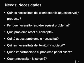 18
• Quines necessitats del client cobreix aquest servei /
producte?
• Per què necessito resoldre aquest problema?
• Quin problema resol el concepte?
• Qui té aquest problema o necessitat?
• Quines necessitats del territori / societat?
• Quina importància té el problema per al client?
• Quant necessiten la solució?
Needs: Necesidades
 