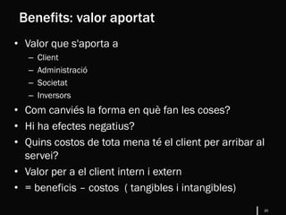 20
• Valor que s'aporta a
– Client
– Administració
– Societat
– Inversors
• Com canviés la forma en què fan les coses?
• Hi ha efectes negatius?
• Quins costos de tota mena té el client per arribar al
servei?
• Valor per a el client intern i extern
• = beneficis – costos ( tangibles i intangibles)
Benefits: valor aportat
 