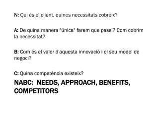 NABC: NEEDS, APPROACH, BENEFITS,
COMPETITORS
N: Qui és el client, quines necessitats cobreix?
A: De quina manera "única" farem que passi? Com cobrim
la necessitat?
B: Com és el valor d'aquesta innovació i el seu model de
negoci?
C: Quina competència existeix?
 
