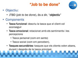 • Objectiu:
• JTBD (job to be done), és a dir, “objectiu”
• Components
• Tasca funcional: descriu la tasca que el client col
aconseguir
• Tasca emocional: relacionat amb els sentiments i les
percepcions
• Tasca personal (com em sento)
• Tasca social (com em perceben).
• Tasques secundàries: tasques que els clients volen abans,
durant i desprès de la tasca principal.
“Job to be done”
 
