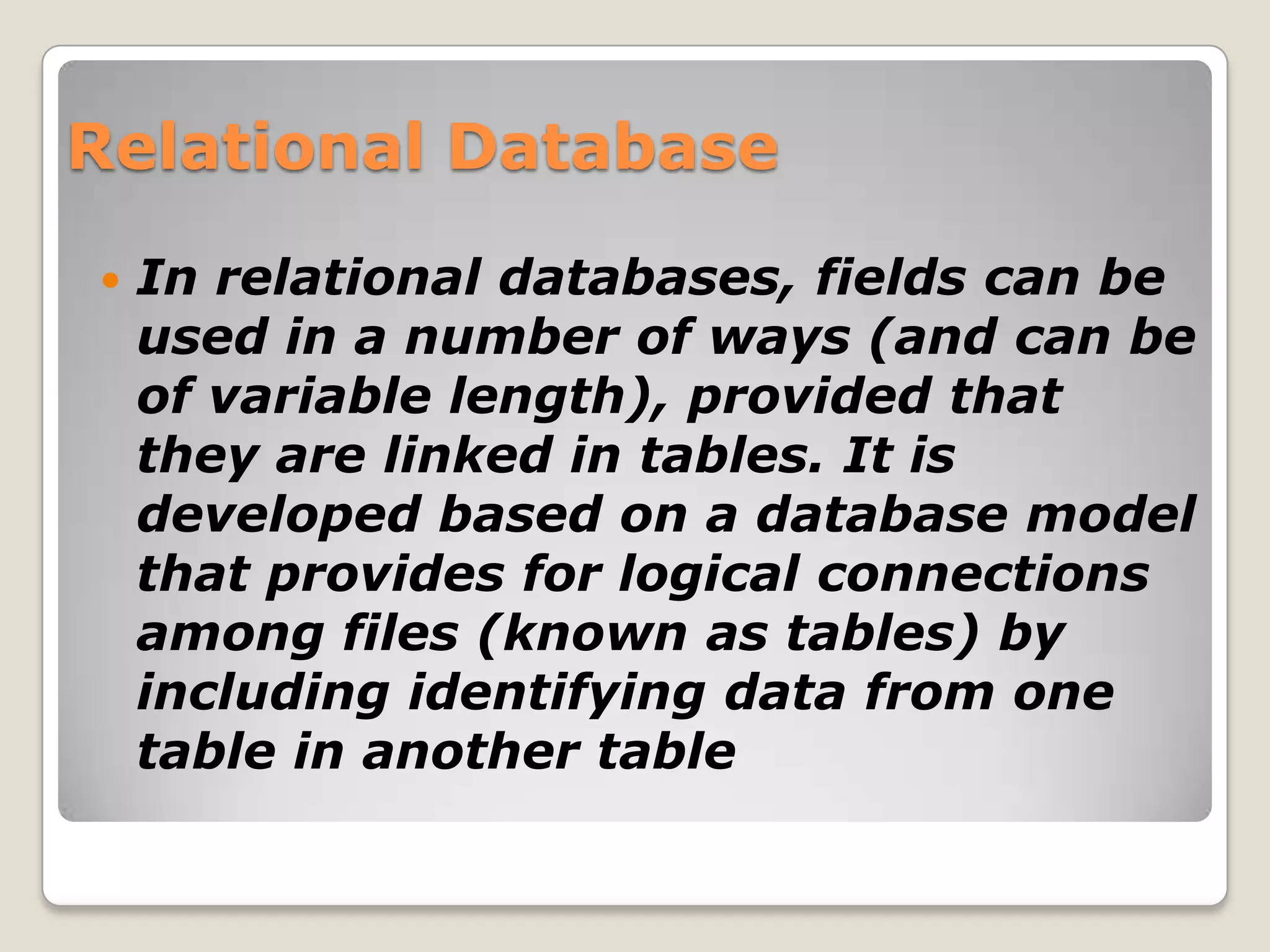 Relational Database
   In relational databases, fields can be
    used in a number of ways (and can be
    of variable length), provided that
    they are linked in tables. It is
    developed based on a database model
    that provides for logical connections
    among files (known as tables) by
    including identifying data from one
    table in another table
 