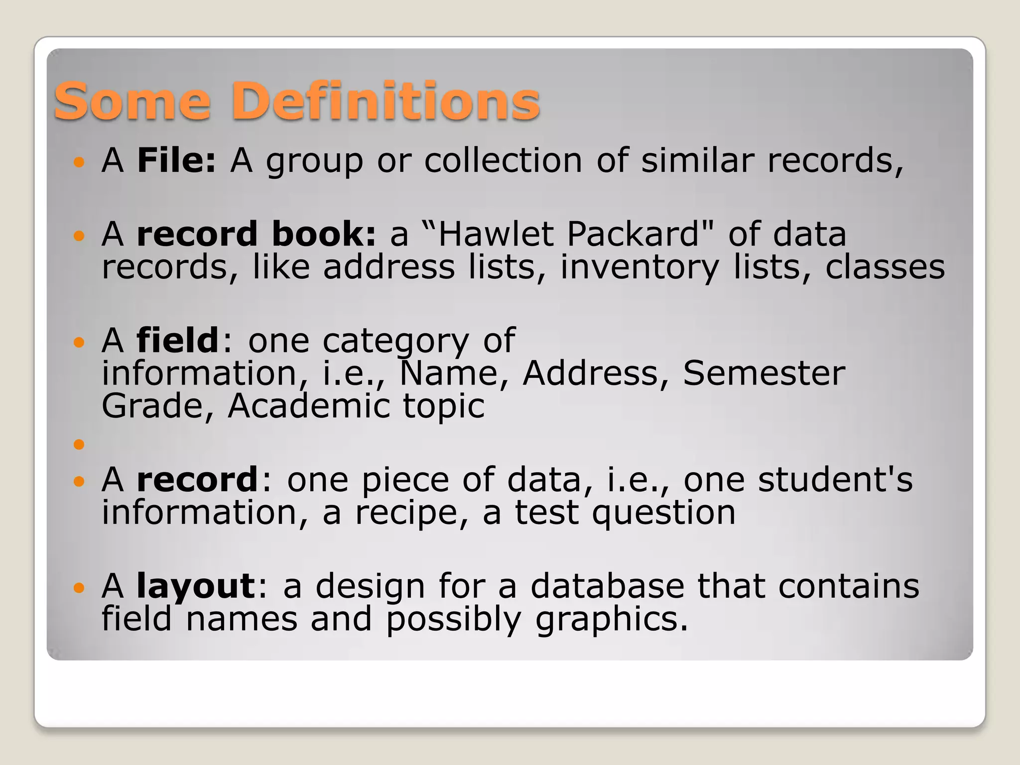 Some Definitions
   A File: A group or collection of similar records,

   A record book: a “Hawlet Packard" of data
    records, like address lists, inventory lists, classes

   A field: one category of
    information, i.e., Name, Address, Semester
    Grade, Academic topic

   A record: one piece of data, i.e., one student's
    information, a recipe, a test question

   A layout: a design for a database that contains
    field names and possibly graphics.
 