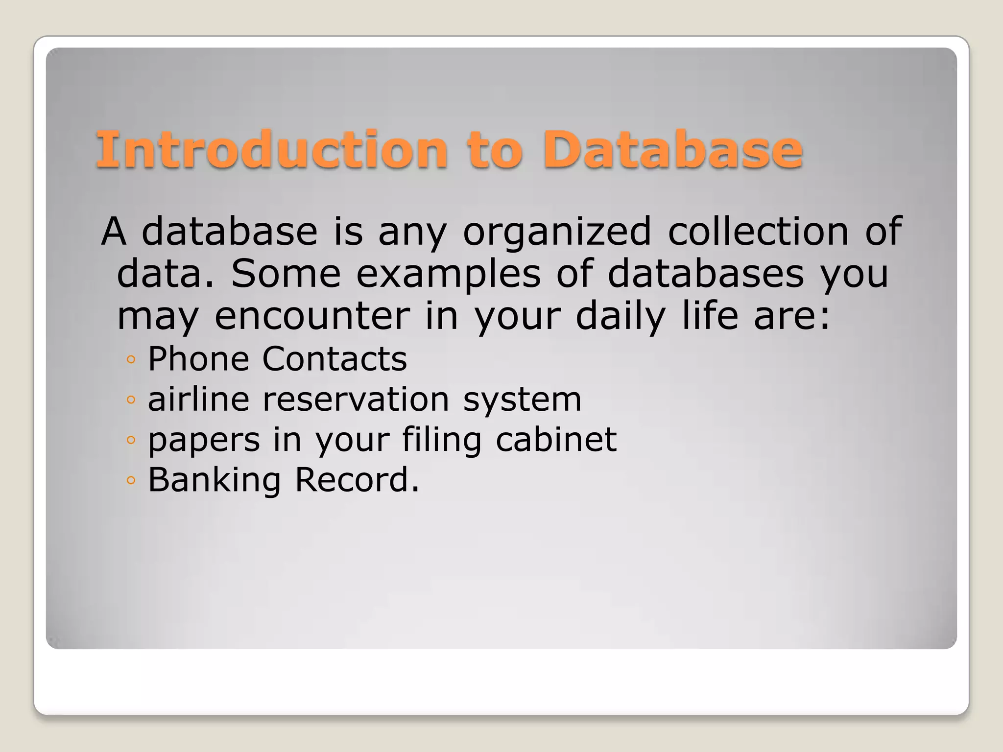 Introduction to Database
A database is any organized collection of
 data. Some examples of databases you
 may encounter in your daily life are:
 ◦   Phone Contacts
 ◦   airline reservation system
 ◦   papers in your filing cabinet
 ◦   Banking Record.
 