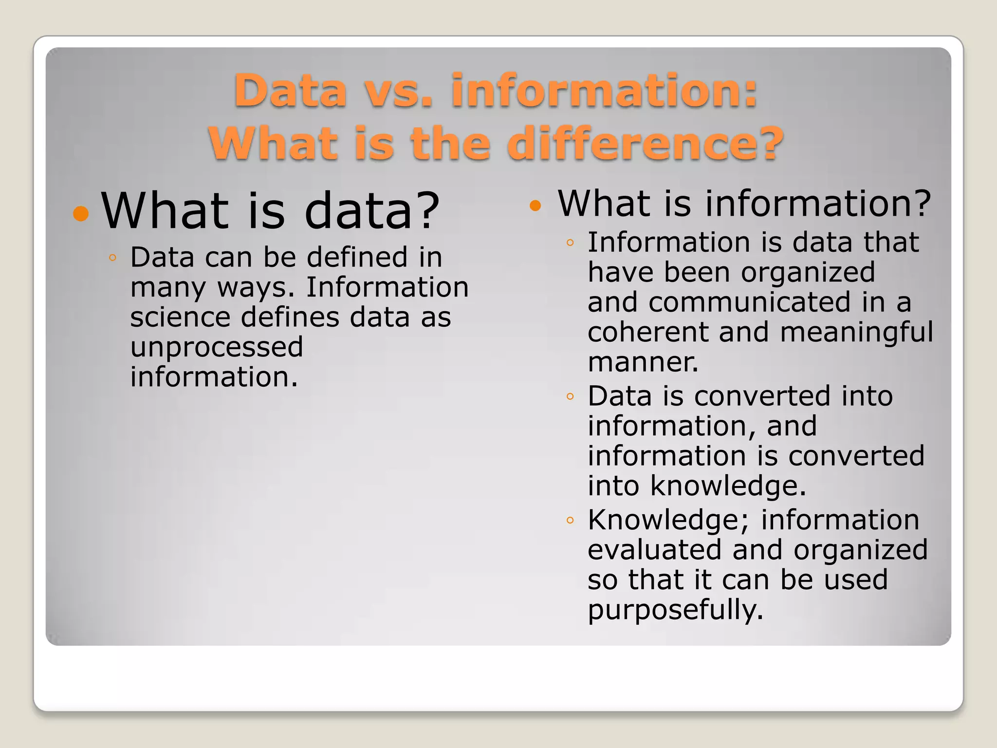 Data vs. information:
       What is the difference?
 What    is data?              What is information?
                                 ◦ Information is data that
 ◦ Data can be defined in
                                   have been organized
   many ways. Information
                                   and communicated in a
   science defines data as
                                   coherent and meaningful
   unprocessed
                                   manner.
   information.
                                 ◦ Data is converted into
                                   information, and
                                   information is converted
                                   into knowledge.
                                 ◦ Knowledge; information
                                   evaluated and organized
                                   so that it can be used
                                   purposefully.
 