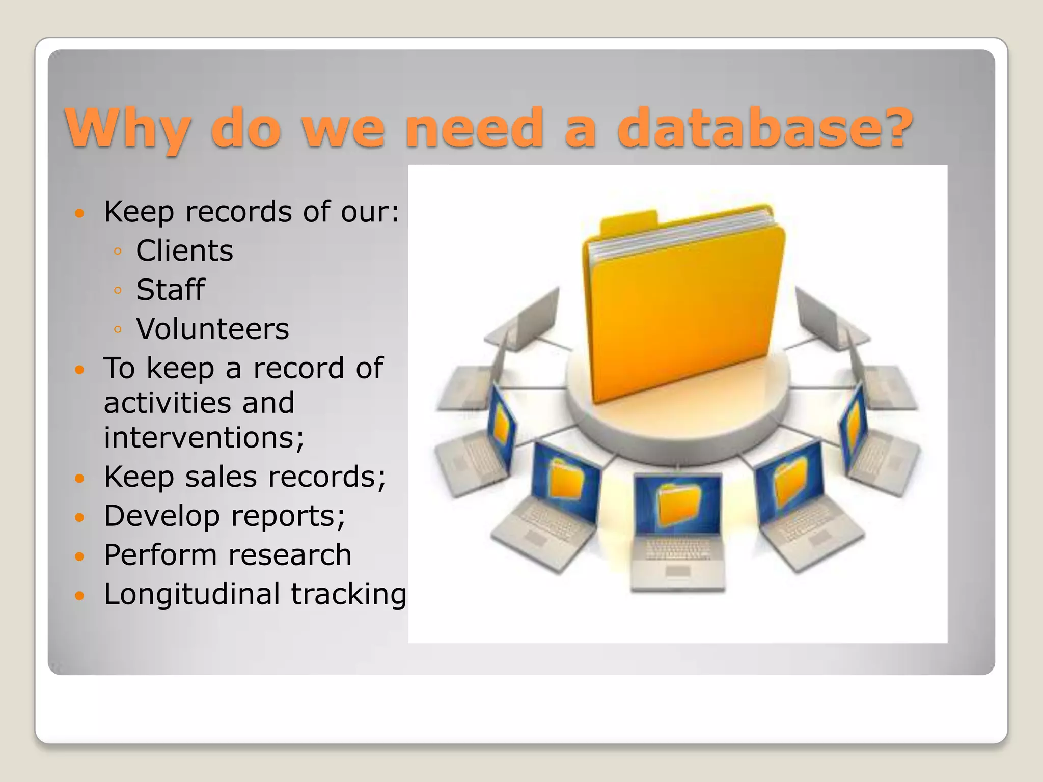 Why do we need a database?
   Keep records of our:
     ◦ Clients
     ◦ Staff
     ◦ Volunteers
   To keep a record of
    activities and
    interventions;
   Keep sales records;
   Develop reports;
   Perform research
   Longitudinal tracking
 