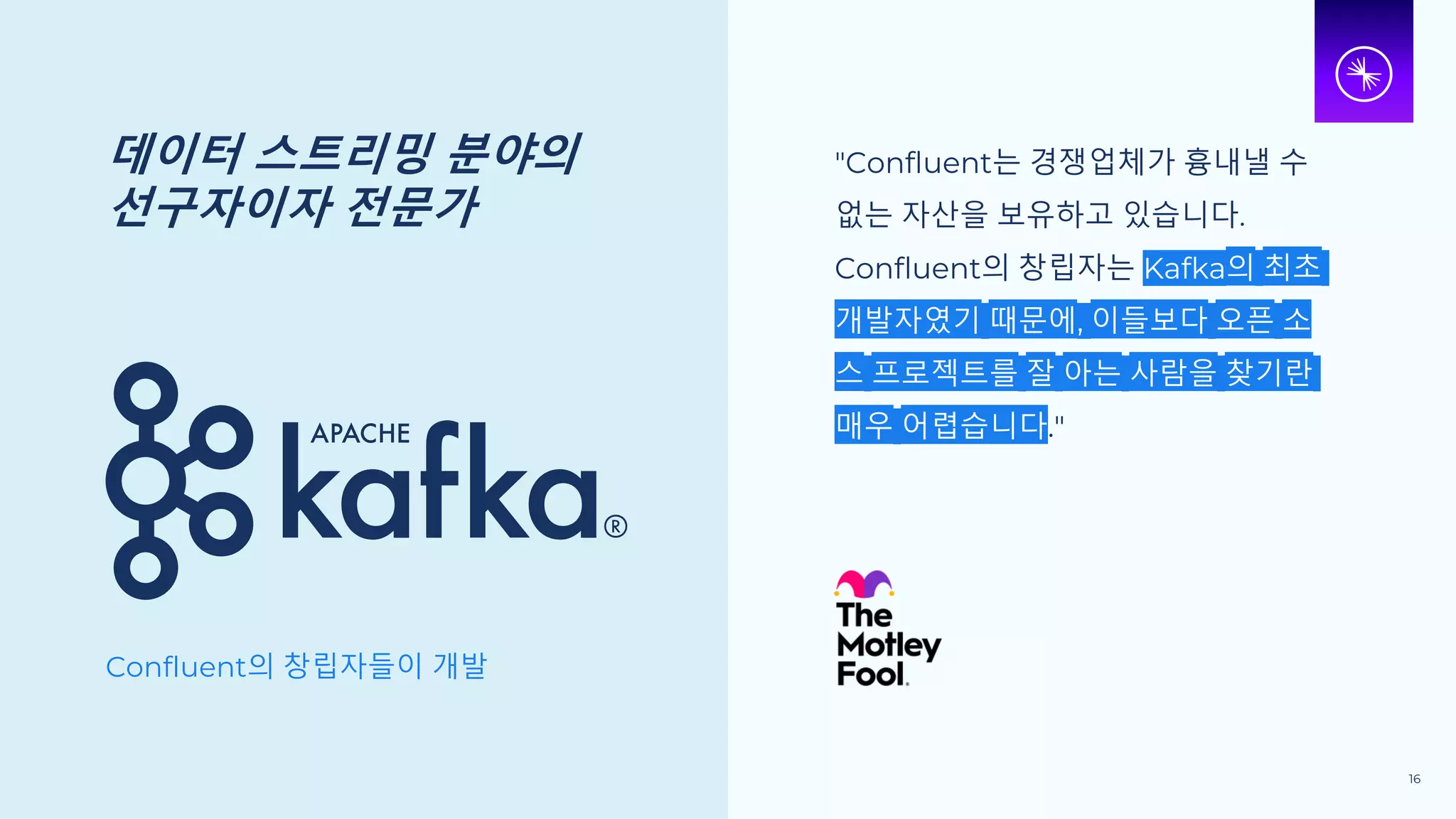 데이터 스트리밍 분야의
선구자이자 전문가
Confluent의 창립자들이 개발
"Confluent는 경쟁업체가 흉내낼 수
없는 자산을 보유하고 있습니다.
Confluent의 창립자는 Kafka의 최초
개발자였기 때문에, 이들보다 오픈 소
스 프로젝트를 잘 아는 사람을 찾기란
매우 어렵습니다."
16
 
