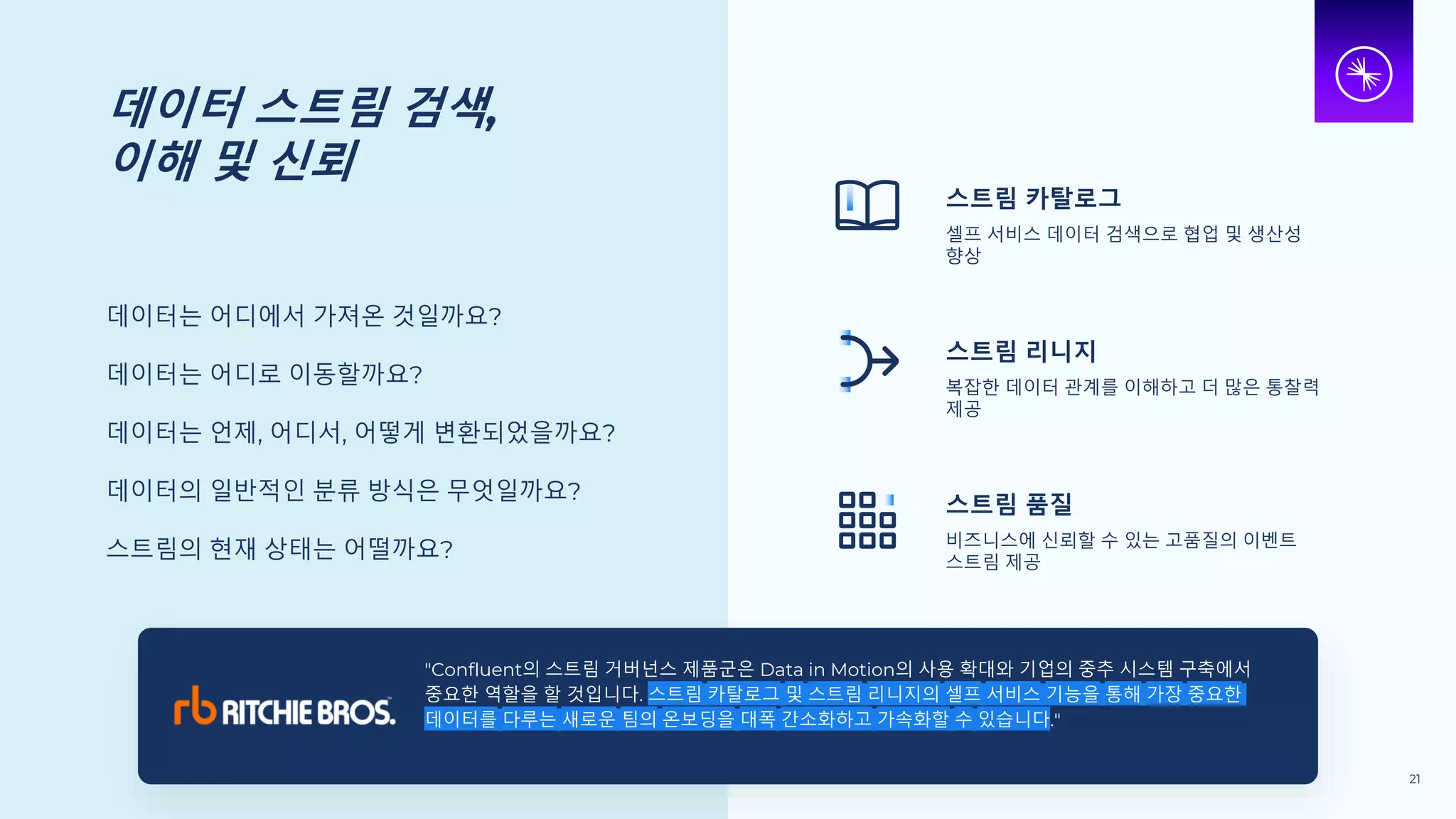 데이터 스트림 검색,
이해 및 신뢰
데이터는 어디에서 가져온 것일까요?
데이터는 어디로 이동할까요?
데이터는 언제, 어디서, 어떻게 변환되었을까요?
데이터의 일반적인 분류 방식은 무엇일까요?
스트림의 현재 상태는 어떨까요?
스트림 카탈로그
셀프 서비스 데이터 검색으로 협업 및 생산성
향상
스트림 리니지
복잡한 데이터 관계를 이해하고 더 많은 통찰력
제공
스트림 품질
비즈니스에 신뢰할 수 있는 고품질의 이벤트
스트림 제공
"Confluent의 스트림 거버넌스 제품군은 Data in Motion의 사용 확대와 기업의 중추 시스템 구축에서
중요한 역할을 할 것입니다. 스트림 카탈로그 및 스트림 리니지의 셀프 서비스 기능을 통해 가장 중요한
데이터를 다루는 새로운 팀의 온보딩을 대폭 간소화하고 가속화할 수 있습니다."
21
 