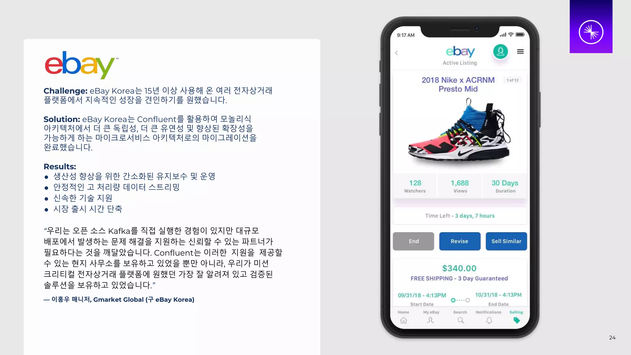 Challenge: eBay Korea는 15년 이상 사용해 온 여러 전자상거래
플랫폼에서 지속적인 성장을 견인하기를 원했습니다.
Solution: eBay Korea는 Confluent를 활용하여 모놀리식
아키텍처에서 더 큰 독립성, 더 큰 유연성 및 향상된 확장성을
가능하게 하는 마이크로서비스 아키텍처로의 마이그레이션을
완료했습니다.
Results:
● 생산성 향상을 위한 간소화된 유지보수 및 운영
● 안정적인 고 처리량 데이터 스트리밍
● 신속한 기술 지원
● 시장 출시 시간 단축
“우리는 오픈 소스 Kafka를 직접 실행한 경험이 있지만 대규모
배포에서 발생하는 문제 해결을 지원하는 신뢰할 수 있는 파트너가
필요하다는 것을 깨달았습니다. Confluent는 이러한 지원을 제공할
수 있는 현지 사무소를 보유하고 있었을 뿐만 아니라, 우리가 미션
크리티컬 전자상거래 플랫폼에 원했던 가장 잘 알려져 있고 검증된
솔루션을 보유하고 있었습니다.”
— 이홍우 매니저, Gmarket Global (구 eBay Korea)
24
 