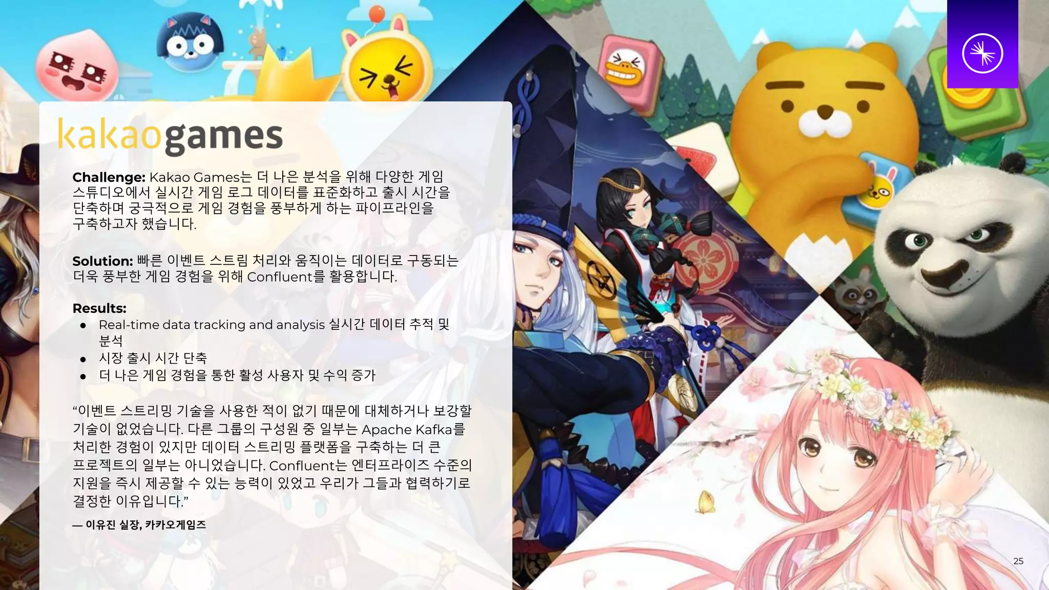 Challenge: Kakao Games는 더 나은 분석을 위해 다양한 게임
스튜디오에서 실시간 게임 로그 데이터를 표준화하고 출시 시간을
단축하며 궁극적으로 게임 경험을 풍부하게 하는 파이프라인을
구축하고자 했습니다.
Solution: 빠른 이벤트 스트림 처리와 움직이는 데이터로 구동되는
더욱 풍부한 게임 경험을 위해 Confluent를 활용합니다.
Results:
● Real-time data tracking and analysis 실시간 데이터 추적 및
분석
● 시장 출시 시간 단축
● 더 나은 게임 경험을 통한 활성 사용자 및 수익 증가
“이벤트 스트리밍 기술을 사용한 적이 없기 때문에 대체하거나 보강할
기술이 없었습니다. 다른 그룹의 구성원 중 일부는 Apache Kafka를
처리한 경험이 있지만 데이터 스트리밍 플랫폼을 구축하는 더 큰
프로젝트의 일부는 아니었습니다. Confluent는 엔터프라이즈 수준의
지원을 즉시 제공할 수 있는 능력이 있었고 우리가 그들과 협력하기로
결정한 이유입니다.”
— 이유진 실장, 카카오게임즈
25
 