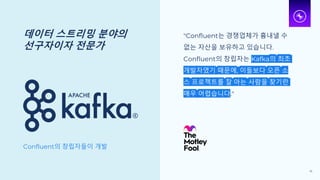 데이터 스트리밍 분야의
선구자이자 전문가
Confluent의 창립자들이 개발
"Confluent는 경쟁업체가 흉내낼 수
없는 자산을 보유하고 있습니다.
Confluent의 창립자는 Kafka의 최초
개발자였기 때문에, 이들보다 오픈 소
스 프로젝트를 잘 아는 사람을 찾기란
매우 어렵습니다."
16
 