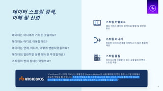 데이터 스트림 검색,
이해 및 신뢰
데이터는 어디에서 가져온 것일까요?
데이터는 어디로 이동할까요?
데이터는 언제, 어디서, 어떻게 변환되었을까요?
데이터의 일반적인 분류 방식은 무엇일까요?
스트림의 현재 상태는 어떨까요?
스트림 카탈로그
셀프 서비스 데이터 검색으로 협업 및 생산성
향상
스트림 리니지
복잡한 데이터 관계를 이해하고 더 많은 통찰력
제공
스트림 품질
비즈니스에 신뢰할 수 있는 고품질의 이벤트
스트림 제공
"Confluent의 스트림 거버넌스 제품군은 Data in Motion의 사용 확대와 기업의 중추 시스템 구축에서
중요한 역할을 할 것입니다. 스트림 카탈로그 및 스트림 리니지의 셀프 서비스 기능을 통해 가장 중요한
데이터를 다루는 새로운 팀의 온보딩을 대폭 간소화하고 가속화할 수 있습니다."
21
 