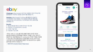 Challenge: eBay Korea는 15년 이상 사용해 온 여러 전자상거래
플랫폼에서 지속적인 성장을 견인하기를 원했습니다.
Solution: eBay Korea는 Confluent를 활용하여 모놀리식
아키텍처에서 더 큰 독립성, 더 큰 유연성 및 향상된 확장성을
가능하게 하는 마이크로서비스 아키텍처로의 마이그레이션을
완료했습니다.
Results:
● 생산성 향상을 위한 간소화된 유지보수 및 운영
● 안정적인 고 처리량 데이터 스트리밍
● 신속한 기술 지원
● 시장 출시 시간 단축
“우리는 오픈 소스 Kafka를 직접 실행한 경험이 있지만 대규모
배포에서 발생하는 문제 해결을 지원하는 신뢰할 수 있는 파트너가
필요하다는 것을 깨달았습니다. Confluent는 이러한 지원을 제공할
수 있는 현지 사무소를 보유하고 있었을 뿐만 아니라, 우리가 미션
크리티컬 전자상거래 플랫폼에 원했던 가장 잘 알려져 있고 검증된
솔루션을 보유하고 있었습니다.”
— 이홍우 매니저, Gmarket Global (구 eBay Korea)
24
 